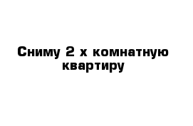 Сниму 2-х комнатную квартиру